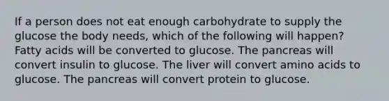 If a person does not eat enough carbohydrate to supply the glucose the body needs, which of the following will happen? Fatty acids will be converted to glucose. <a href='https://www.questionai.com/knowledge/kITHRba4Cd-the-pancreas' class='anchor-knowledge'>the pancreas</a> will convert insulin to glucose. The liver will convert <a href='https://www.questionai.com/knowledge/k9gb720LCl-amino-acids' class='anchor-knowledge'>amino acids</a> to glucose. The pancreas will convert protein to glucose.