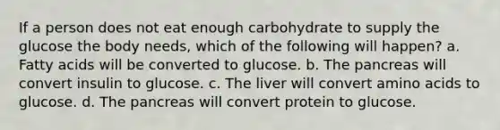 If a person does not eat enough carbohydrate to supply the glucose the body needs, which of the following will happen? a. Fatty acids will be converted to glucose. b. The pancreas will convert insulin to glucose. c. The liver will convert amino acids to glucose. d. The pancreas will convert protein to glucose.