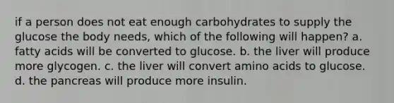 if a person does not eat enough carbohydrates to supply the glucose the body needs, which of the following will happen? a. fatty acids will be converted to glucose. b. the liver will produce more glycogen. c. the liver will convert amino acids to glucose. d. the pancreas will produce more insulin.