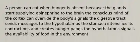 A person can eat when hunger is absent because: the glands start supplying epinephrine to the brain the conscious mind of the cortex can override the body's signals the digestive tract sends messages to the hypothalamus the stomach intensifies its contractions and creates hunger pangs the hypothalamus signals the availability of food in the environment