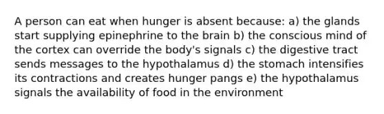 A person can eat when hunger is absent because: a) the glands start supplying epinephrine to the brain b) the conscious mind of the cortex can override the body's signals c) the digestive tract sends messages to the hypothalamus d) the stomach intensifies its contractions and creates hunger pangs e) the hypothalamus signals the availability of food in the environment