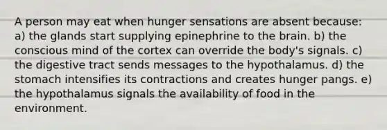 A person may eat when hunger sensations are absent because: a) the glands start supplying epinephrine to <a href='https://www.questionai.com/knowledge/kLMtJeqKp6-the-brain' class='anchor-knowledge'>the brain</a>. b) the conscious mind of the cortex can override the body's signals. c) the digestive tract sends messages to the hypothalamus. d) <a href='https://www.questionai.com/knowledge/kLccSGjkt8-the-stomach' class='anchor-knowledge'>the stomach</a> intensifies its contractions and creates hunger pangs. e) the hypothalamus signals the availability of food in the environment.