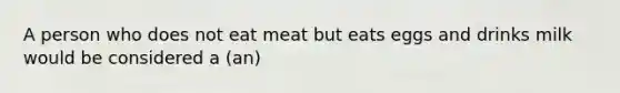 A person who does not eat meat but eats eggs and drinks milk would be considered a (an)