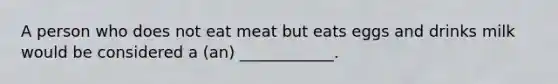 A person who does not eat meat but eats eggs and drinks milk would be considered a (an) ____________.