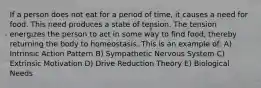 If a person does not eat for a period of time, it causes a need for food. This need produces a state of tension. The tension energizes the person to act in some way to find food, thereby returning the body to homeostasis. This is an example of: A) Intrinsic Action Pattern B) Sympathetic Nervous System C) Extrinsic Motivation D) Drive Reduction Theory E) Biological Needs