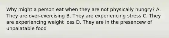 Why might a person eat when they are not physically hungry? A. They are over-exercising B. They are experiencing stress C. They are experiencing weight loss D. They are in the presencew of unpalatable food