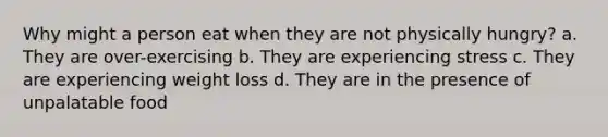 Why might a person eat when they are not physically hungry? a. They are over-exercising b. They are experiencing stress c. They are experiencing weight loss d. They are in the presence of unpalatable food