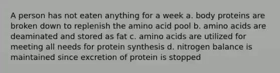 A person has not eaten anything for a week a. body proteins are broken down to replenish the amino acid pool b. <a href='https://www.questionai.com/knowledge/k9gb720LCl-amino-acids' class='anchor-knowledge'>amino acids</a> are deaminated and stored as fat c. amino acids are utilized for meeting all needs for <a href='https://www.questionai.com/knowledge/kVyphSdCnD-protein-synthesis' class='anchor-knowledge'>protein synthesis</a> d. nitrogen balance is maintained since excretion of protein is stopped