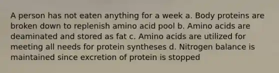 A person has not eaten anything for a week a. Body proteins are broken down to replenish amino acid pool b. Amino acids are deaminated and stored as fat c. Amino acids are utilized for meeting all needs for protein syntheses d. Nitrogen balance is maintained since excretion of protein is stopped