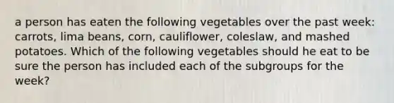 a person has eaten the following vegetables over the past week: carrots, lima beans, corn, cauliflower, coleslaw, and mashed potatoes. Which of the following vegetables should he eat to be sure the person has included each of the subgroups for the week?​