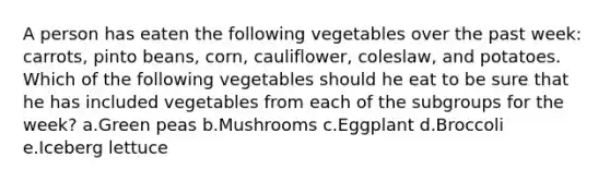 A person has eaten the following vegetables over the past week: carrots, pinto beans, corn, cauliflower, coleslaw, and potatoes. Which of the following vegetables should he eat to be sure that he has included vegetables from each of the subgroups for the week? a.Green peas b.Mushrooms c.Eggplant d.Broccoli e.Iceberg lettuce