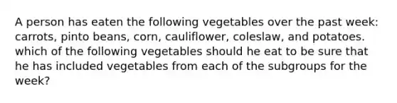 A person has eaten the following vegetables over the past week: carrots, pinto beans, corn, cauliflower, coleslaw, and potatoes. which of the following vegetables should he eat to be sure that he has included vegetables from each of the subgroups for the week?