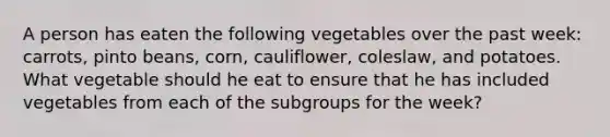 A person has eaten the following vegetables over the past week: carrots, pinto beans, corn, cauliflower, coleslaw, and potatoes. What vegetable should he eat to ensure that he has included vegetables from each of the subgroups for the week?