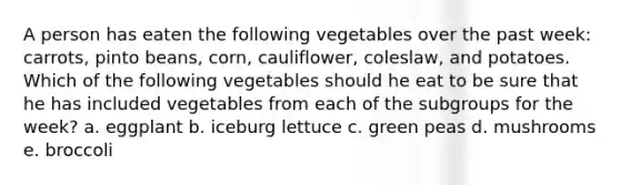 A person has eaten the following vegetables over the past week: carrots, pinto beans, corn, cauliflower, coleslaw, and potatoes. Which of the following vegetables should he eat to be sure that he has included vegetables from each of the subgroups for the week? a. eggplant b. iceburg lettuce c. green peas d. mushrooms e. broccoli