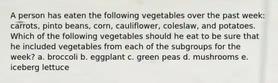 A person has eaten the following vegetables over the past week: carrots, pinto beans, corn, cauliflower, coleslaw, and potatoes. Which of the following vegetables should he eat to be sure that he included vegetables from each of the subgroups for the week? a. broccoli b. eggplant c. green peas d. mushrooms e. iceberg lettuce