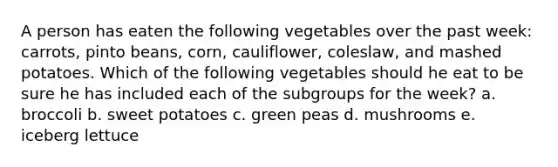 A person has eaten the following vegetables over the past week: carrots, pinto beans, corn, cauliflower, coleslaw, and mashed potatoes. Which of the following vegetables should he eat to be sure he has included each of the subgroups for the week? a. broccoli b. sweet potatoes c. green peas d. mushrooms e. iceberg lettuce