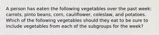 A person has eaten the following vegetables over the past week: carrots, pinto beans, corn, cauliflower, coleslaw, and potatoes. Which of the following vegetables should they eat to be sure to include vegetables from each of the subgroups for the week?