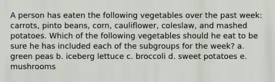 A person has eaten the following vegetables over the past week: carrots, pinto beans, corn, cauliflower, coleslaw, and mashed potatoes. Which of the following vegetables should he eat to be sure he has included each of the subgroups for the week?​ a. ​green peas b. ​iceberg lettuce c. ​broccoli d. ​sweet potatoes e. ​mushrooms