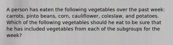 A person has eaten the following vegetables over the past week: carrots, pinto beans, corn, cauliflower, coleslaw, and potatoes. Which of the following vegetables should he eat to be sure that he has included vegetables from each of the subgroups for the week?