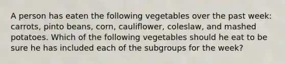 A person has eaten the following vegetables over the past week: carrots, pinto beans, corn, cauliflower, coleslaw, and mashed potatoes. Which of the following vegetables should he eat to be sure he has included each of the subgroups for the week?​