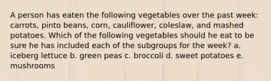 A person has eaten the following vegetables over the past week: carrots, pinto beans, corn, cauliflower, coleslaw, and mashed potatoes. Which of the following vegetables should he eat to be sure he has included each of the subgroups for the week? a. iceberg lettuce b. green peas c. broccoli d. sweet potatoes e. mushrooms