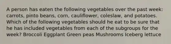 A person has eaten the following vegetables over the past week: carrots, pinto beans, corn, cauliflower, coleslaw, and potatoes. Which of the following vegetables should he eat to be sure that he has included vegetables from each of the subgroups for the week? Broccoli Eggplant Green peas Mushrooms Iceberg lettuce