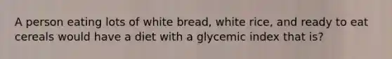 A person eating lots of white bread, white rice, and ready to eat cereals would have a diet with a glycemic index that is?