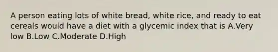 A person eating lots of white bread, white rice, and ready to eat cereals would have a diet with a glycemic index that is A.Very low B.Low C.Moderate D.High