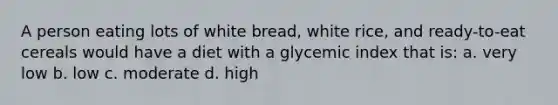 A person eating lots of white bread, white rice, and ready-to-eat cereals would have a diet with a glycemic index that is: a. very low b. low c. moderate d. high