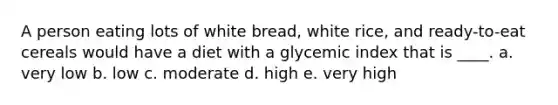 A person eating lots of white bread, white rice, and ready-to-eat cereals would have a diet with a glycemic index that is ____. a. very low b. low c. moderate d. high e. very high