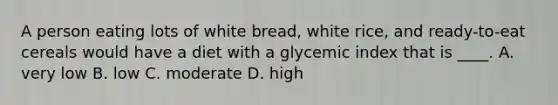 A person eating lots of white bread, white rice, and ready-to-eat cereals would have a diet with a glycemic index that is ____. ​A. very low ​B. low ​C. moderate D. ​high