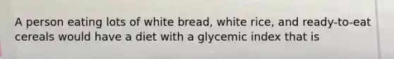 A person eating lots of white bread, white rice, and ready-to-eat cereals would have a diet with a glycemic index that is