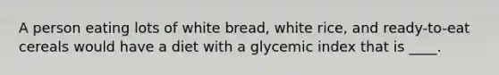 ​A person eating lots of white bread, white rice, and ready-to-eat cereals would have a diet with a glycemic index that is ____.