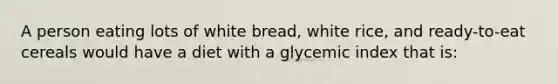 A person eating lots of white bread, white rice, and ready-to-eat cereals would have a diet with a glycemic index that is: