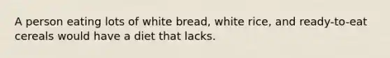 A person eating lots of white bread, white rice, and ready-to-eat cereals would have a diet that lacks.