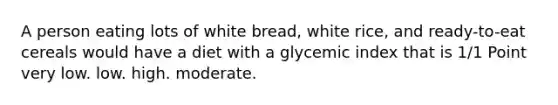 A person eating lots of white bread, white rice, and ready-to-eat cereals would have a diet with a glycemic index that is 1/1 Point very low. low. high. moderate.