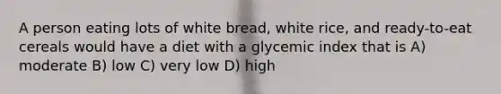 A person eating lots of white bread, white rice, and ready-to-eat cereals would have a diet with a glycemic index that is A) moderate B) low C) very low D) high