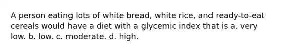 A person eating lots of white bread, white rice, and ready-to-eat cereals would have a diet with a glycemic index that is a. very low. b. low. c. moderate. d. high.