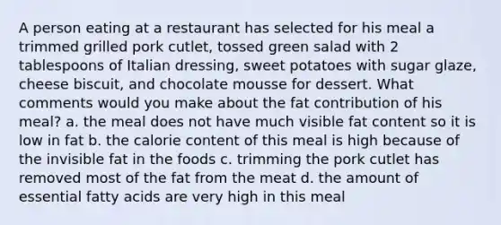 A person eating at a restaurant has selected for his meal a trimmed grilled pork cutlet, tossed green salad with 2 tablespoons of Italian dressing, sweet potatoes with sugar glaze, cheese biscuit, and chocolate mousse for dessert. What comments would you make about the fat contribution of his meal? a. the meal does not have much visible fat content so it is low in fat b. the calorie content of this meal is high because of the invisible fat in the foods c. trimming the pork cutlet has removed most of the fat from the meat d. the amount of essential fatty acids are very high in this meal