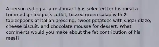 A person eating at a restaurant has selected for his meal a trimmed grilled pork cutlet, tossed green salad with 2 tablespoons of Italian dressing, sweet potatoes with sugar glaze, cheese biscuit, and chocolate mousse for dessert. What comments would you make about the fat contribution of his meal?