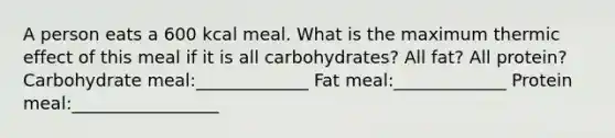 A person eats a 600 kcal meal. What is the maximum thermic effect of this meal if it is all carbohydrates? All fat? All protein? Carbohydrate meal:_____________ Fat meal:_____________ Protein meal:_________________