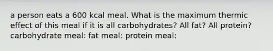 a person eats a 600 kcal meal. What is the maximum thermic effect of this meal if it is all carbohydrates? All fat? All protein? carbohydrate meal: fat meal: protein meal: