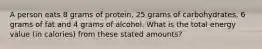 A person eats 8 grams of protein, 25 grams of carbohydrates, 6 grams of fat and 4 grams of alcohol. What is the total energy value (in calories) from these stated amounts?