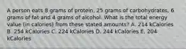 A person eats 8 grams of protein, 25 grams of carbohydrates, 6 grams of fat and 4 grams of alcohol. What is the total energy value (in calories) from these stated amounts? A. 214 kCalories B. 254 kCalories C. 224 kCalories D. 244 kCalories E. 204 kCalories