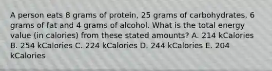 A person eats 8 grams of protein, 25 grams of carbohydrates, 6 grams of fat and 4 grams of alcohol. What is the total energy value (in calories) from these stated amounts? A. 214 kCalories B. 254 kCalories C. 224 kCalories D. 244 kCalories E. 204 kCalories