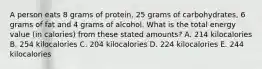 A person eats 8 grams of protein, 25 grams of carbohydrates, 6 grams of fat and 4 grams of alcohol. What is the total energy value (in calories) from these stated amounts? A. 214 kilocalories B. 254 kilocalories C. 204 kilocalories D. 224 kilocalories E. 244 kilocalories