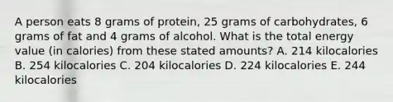 A person eats 8 grams of protein, 25 grams of carbohydrates, 6 grams of fat and 4 grams of alcohol. What is the total energy value (in calories) from these stated amounts? A. 214 kilocalories B. 254 kilocalories C. 204 kilocalories D. 224 kilocalories E. 244 kilocalories