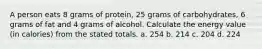 A person eats 8 grams of protein, 25 grams of carbohydrates, 6 grams of fat and 4 grams of alcohol. Calculate the energy value (in calories) from the stated totals. a. 254 b. 214 c. 204 d. 224