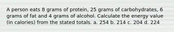 A person eats 8 grams of protein, 25 grams of carbohydrates, 6 grams of fat and 4 grams of alcohol. Calculate the energy value (in calories) from the stated totals. a. 254 b. 214 c. 204 d. 224