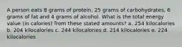 A person eats 8 grams of protein, 25 grams of carbohydrates, 6 grams of fat and 4 grams of alcohol. What is the total energy value (in calories) from these stated amounts? a. 254 kilocalories b. 204 kilocalories c. 244 kilocalories d. 214 kilocalories e. 224 kilocalories